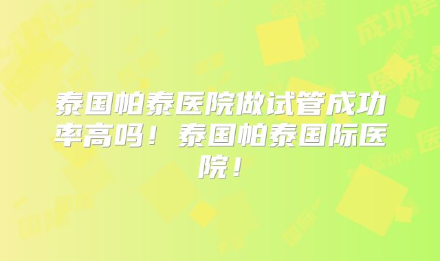 泰国帕泰医院做试管成功率高吗！泰国帕泰国际医院！