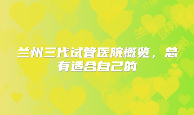 兰州三代试管医院概览，总有适合自己的
