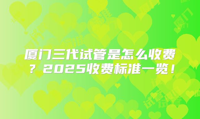 厦门三代试管是怎么收费？2025收费标准一览！