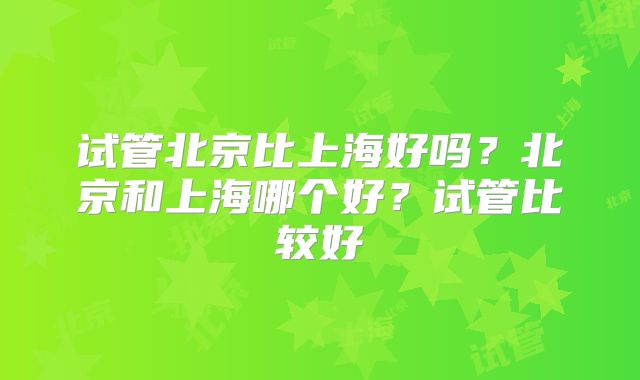 试管北京比上海好吗？北京和上海哪个好？试管比较好