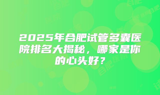 2025年合肥试管多囊医院排名大揭秘，哪家是你的心头好？
