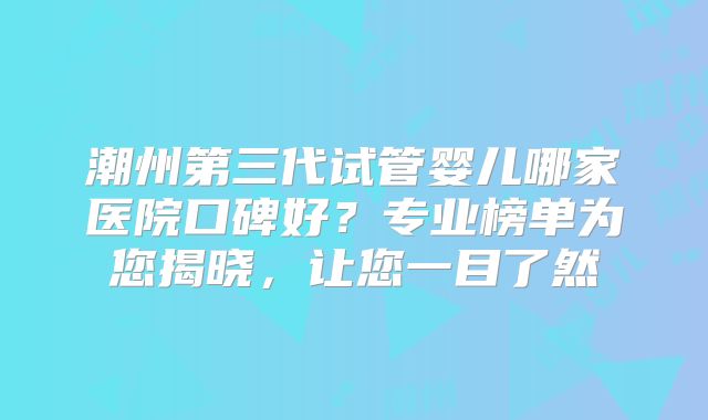 潮州第三代试管婴儿哪家医院口碑好？专业榜单为您揭晓，让您一目了然
