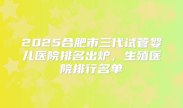 2025合肥市三代试管婴儿医院排名出炉，生殖医院排行名单