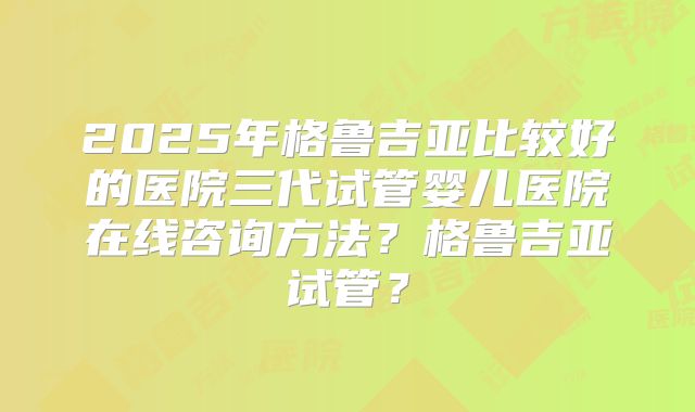2025年格鲁吉亚比较好的医院三代试管婴儿医院在线咨询方法?格鲁吉亚试管?