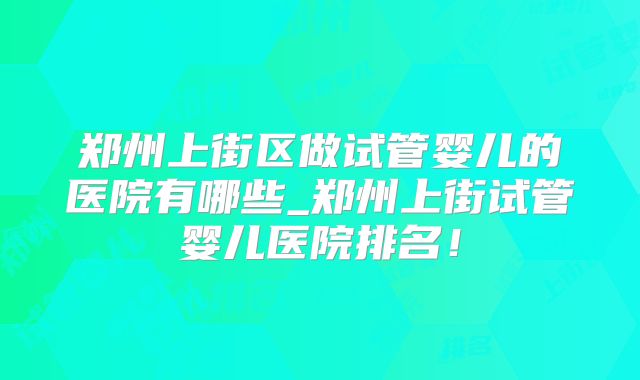 郑州上街区做试管婴儿的医院有哪些_郑州上街试管婴儿医院排名！