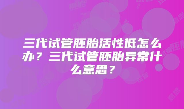 三代试管胚胎活性低怎么办?三代试管胚胎异常什么意思?