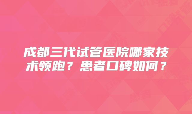 成都三代试管医院哪家技术领跑？患者口碑如何？