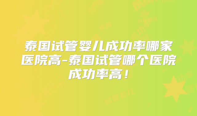 泰国试管婴儿成功率哪家医院高-泰国试管哪个医院成功率高!