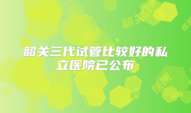 韶关三代试管比较好的私立医院已公布