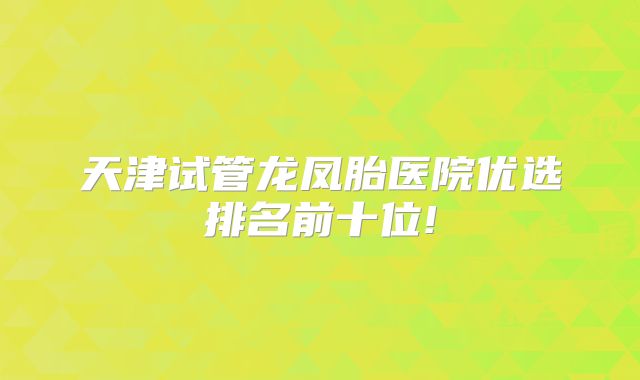 天津试管龙凤胎医院优选排名前十位!