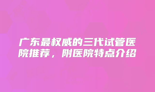 广东最权威的三代试管医院推荐，附医院特点介绍
