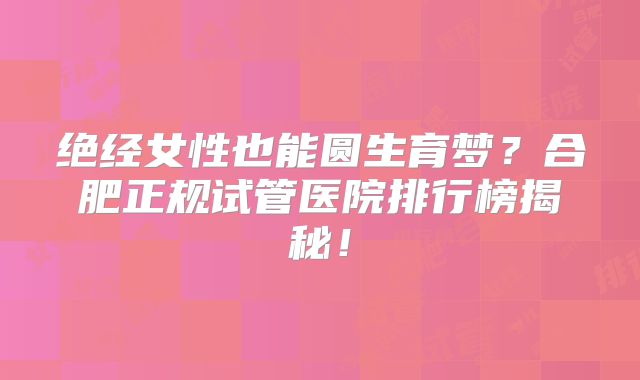 绝经女性也能圆生育梦？合肥正规试管医院排行榜揭秘！