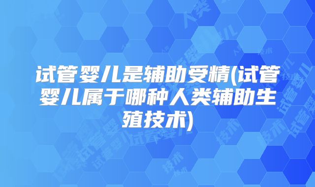 试管婴儿是辅助受精(试管婴儿属于哪种人类辅助生殖技术)