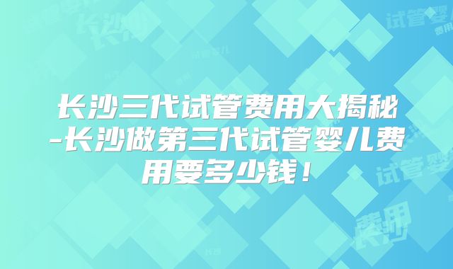 长沙三代试管费用大揭秘-长沙做第三代试管婴儿费用要多少钱！