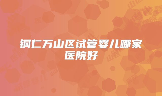 铜仁万山区试管婴儿哪家医院好