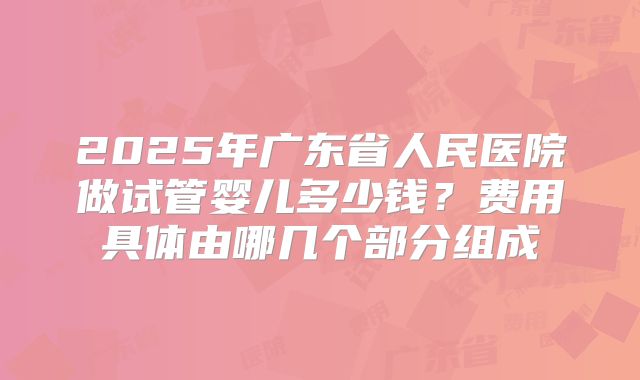 2025年广东省人民医院做试管婴儿多少钱？费用具体由哪几个部分组成