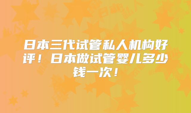日本三代试管私人机构好评！日本做试管婴儿多少钱一次！