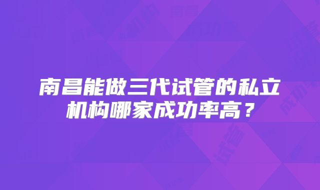 南昌能做三代试管的私立机构哪家成功率高？