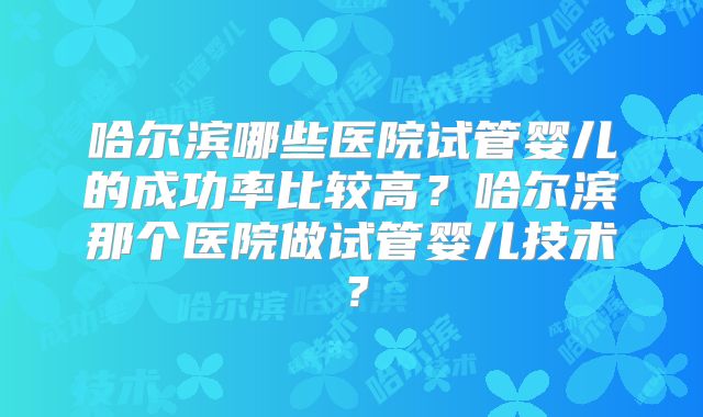 哈尔滨哪些医院试管婴儿的成功率比较高？哈尔滨那个医院做试管婴儿技术？