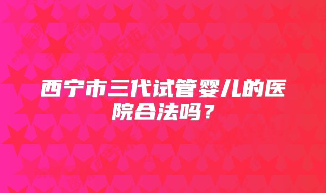 西宁市三代试管婴儿的医院合法吗？