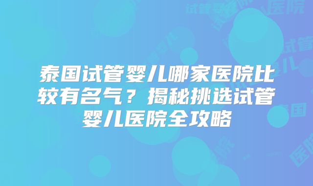泰国试管婴儿哪家医院比较有名气?揭秘挑选试管婴儿医院全攻略
