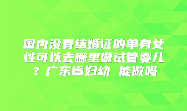国内没有结婚证的单身女性可以去哪里做试管婴儿?广东省妇幼 能做吗