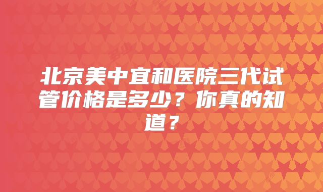 北京美中宜和医院三代试管价格是多少?你真的知道?