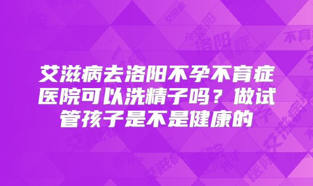 艾滋病去洛阳不孕不育症医院可以洗精子吗？做试管孩子是不是健康的