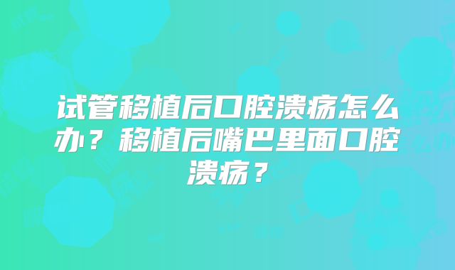 试管移植后口腔溃疡怎么办？移植后嘴巴里面口腔溃疡？