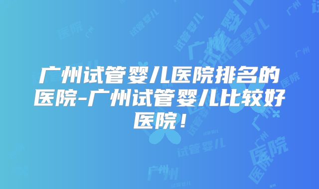 广州试管婴儿医院排名的医院-广州试管婴儿比较好医院！