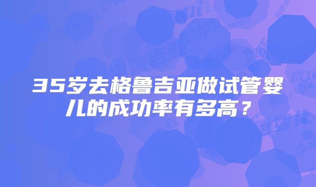35岁去格鲁吉亚做试管婴儿的成功率有多高？