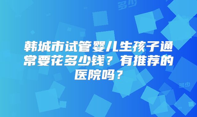 韩城市试管婴儿生孩子通常要花多少钱？有推荐的医院吗？