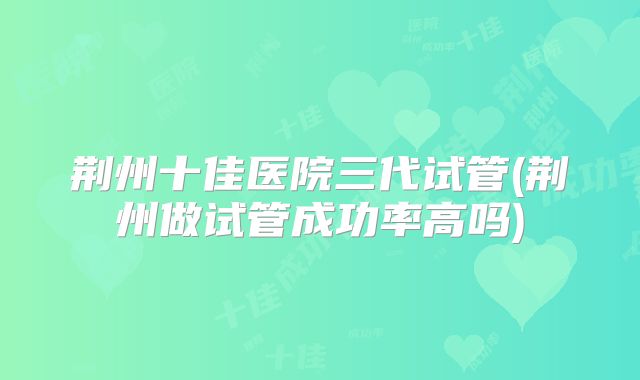 荆州十佳医院三代试管(荆州做试管成功率高吗)