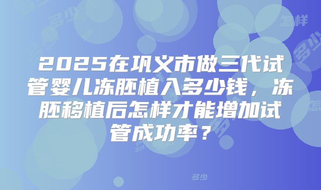 2025在巩义市做三代试管婴儿冻胚植入多少钱，冻胚移植后怎样才能增加试管成功率？