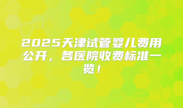 2025天津试管婴儿费用公开，各医院收费标准一览！