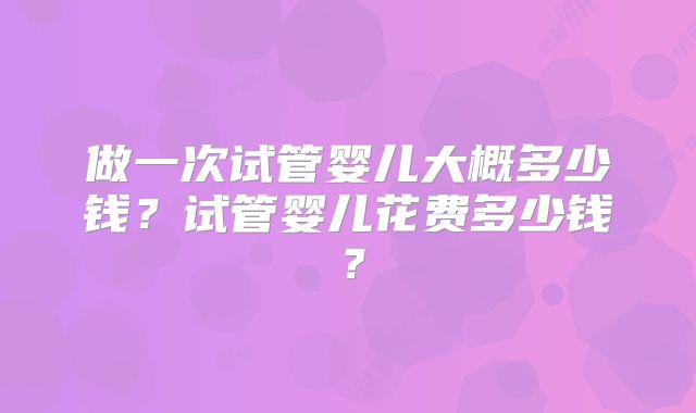 做一次试管婴儿大概多少钱？试管婴儿花费多少钱？