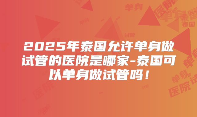 2025年泰国允许单身做试管的医院是哪家-泰国可以单身做试管吗！