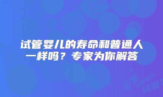 试管婴儿的寿命和普通人一样吗？专家为你解答