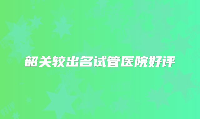 韶关较出名试管医院好评