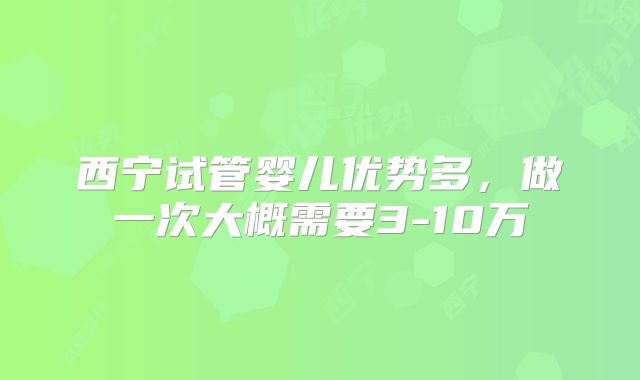 西宁试管婴儿优势多，做一次大概需要3-10万