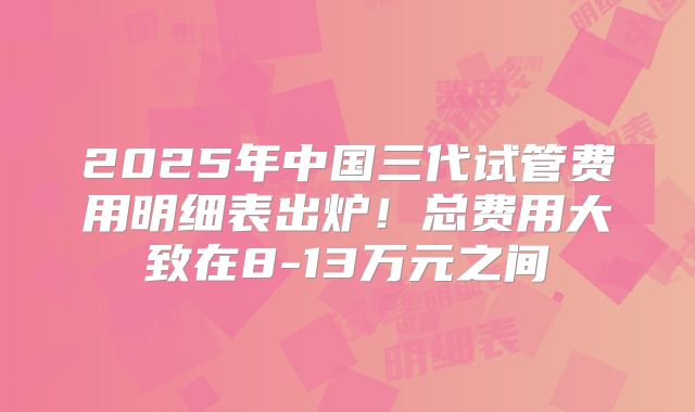 2025年中国三代试管费用明细表出炉！总费用大致在8-13万元之间