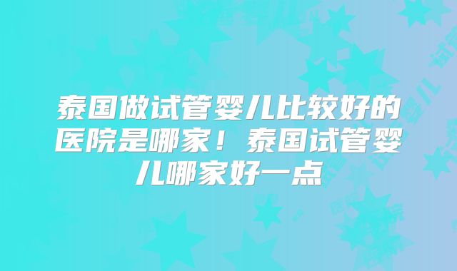 泰国做试管婴儿比较好的医院是哪家!泰国试管婴儿哪家好一点