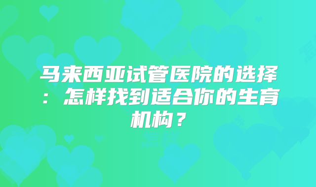 马来西亚试管医院的选择：怎样找到适合你的生育机构？