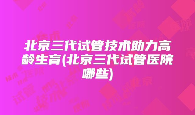 北京三代试管技术助力高龄生育(北京三代试管医院哪些)