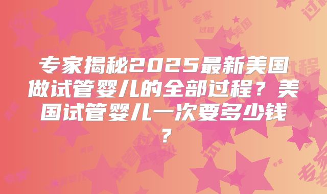 专家揭秘2025最新美国做试管婴儿的全部过程？美国试管婴儿一次要多少钱？