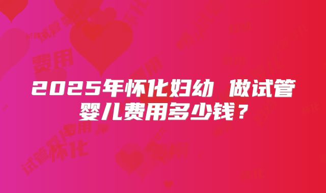 2025年怀化妇幼 做试管婴儿费用多少钱？