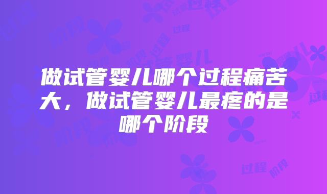 做试管婴儿哪个过程痛苦大，做试管婴儿最疼的是哪个阶段