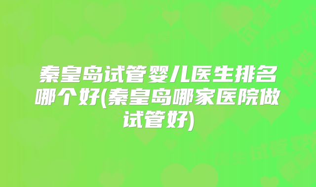 秦皇岛试管婴儿医生排名哪个好(秦皇岛哪家医院做试管好)