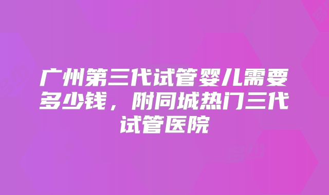 广州第三代试管婴儿需要多少钱，附同城热门三代试管医院