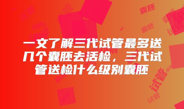 一文了解三代试管最多送几个囊胚去活检,三代试管送检什么级别囊胚